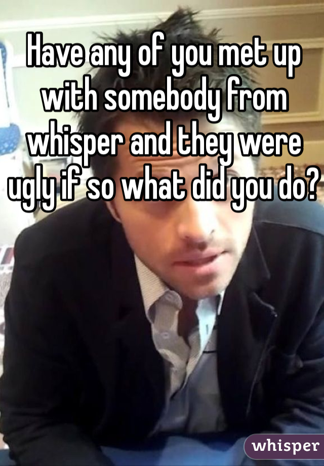 Have any of you met up with somebody from whisper and they were ugly if so what did you do? 