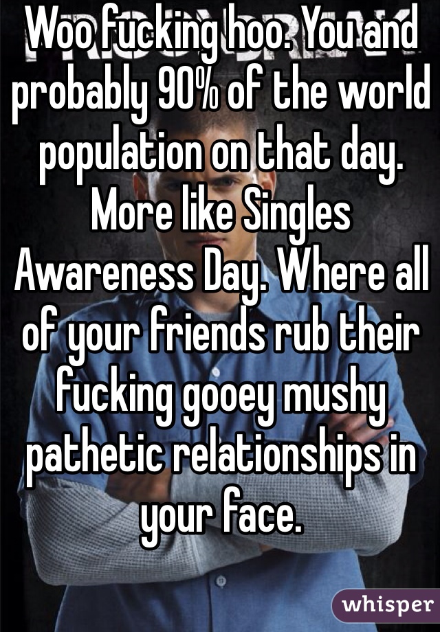 Woo fucking hoo. You and probably 90% of the world population on that day. More like Singles Awareness Day. Where all of your friends rub their fucking gooey mushy pathetic relationships in your face. 