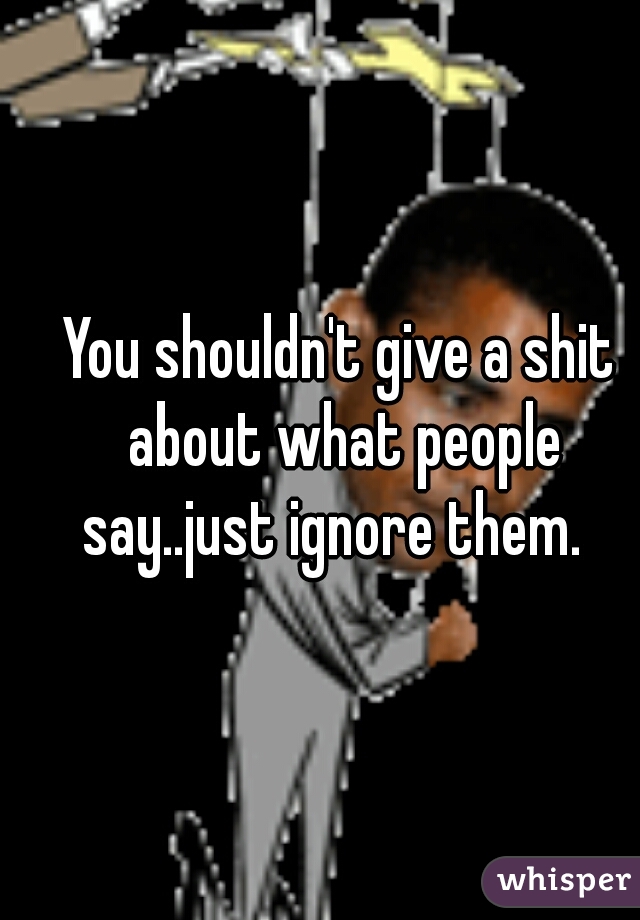 You shouldn't give a shit about what people say..just ignore them.  