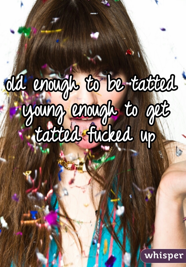old enough to be tatted young enough to get tatted fucked up