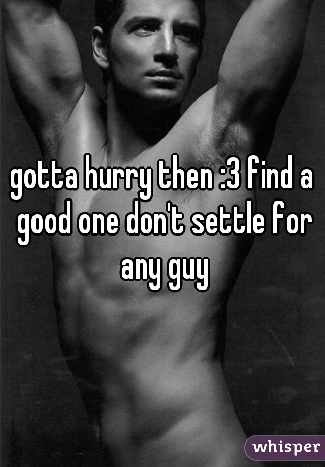 gotta hurry then :3 find a good one don't settle for any guy