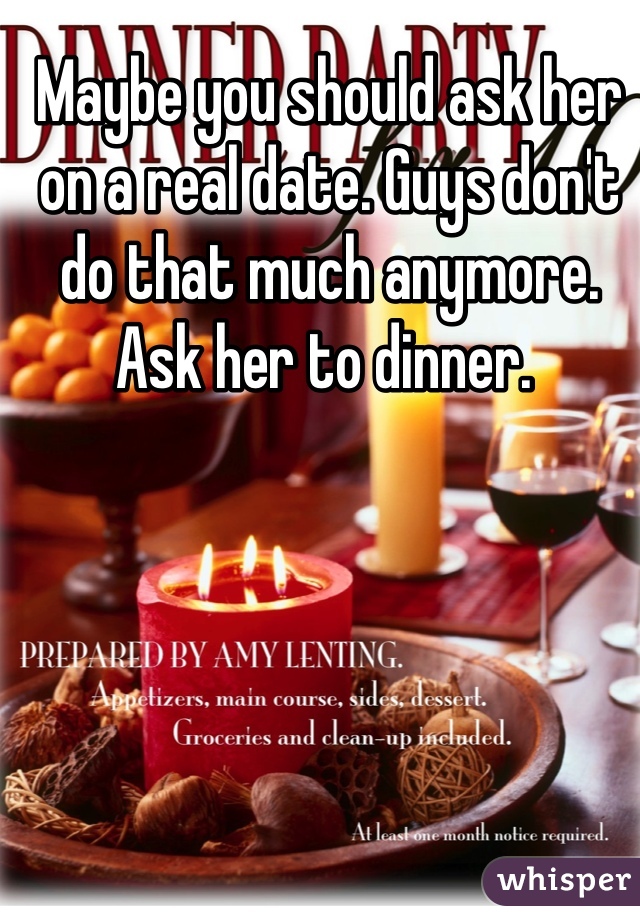 Maybe you should ask her on a real date. Guys don't do that much anymore. Ask her to dinner. 