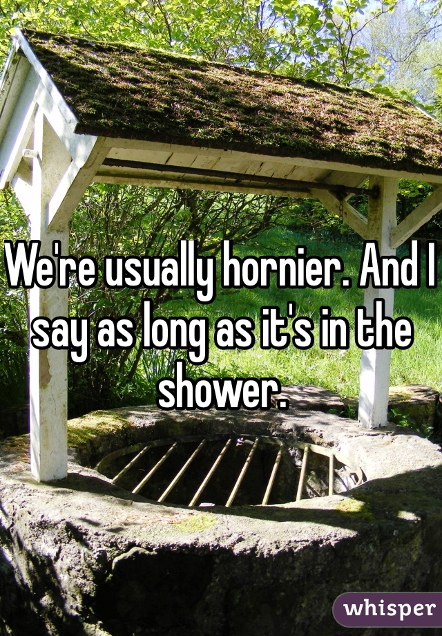 We're usually hornier. And I say as long as it's in the shower. 