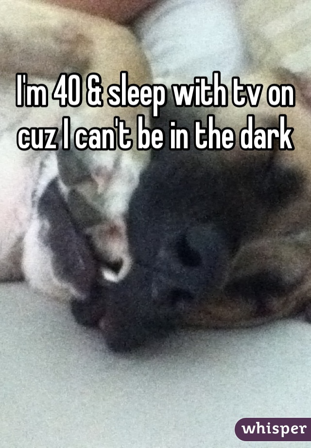 I'm 40 & sleep with tv on cuz I can't be in the dark