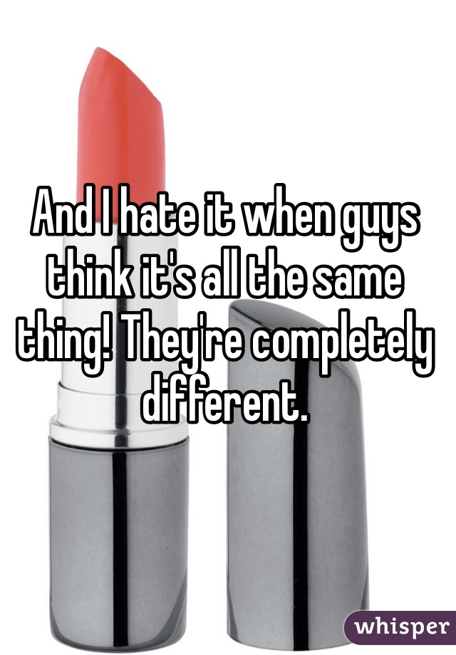 And I hate it when guys think it's all the same thing! They're completely different.
