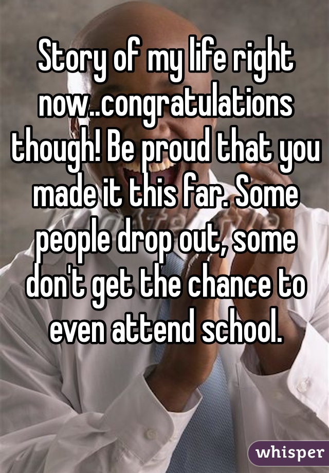 Story of my life right now..congratulations though! Be proud that you made it this far. Some people drop out, some don't get the chance to even attend school. 