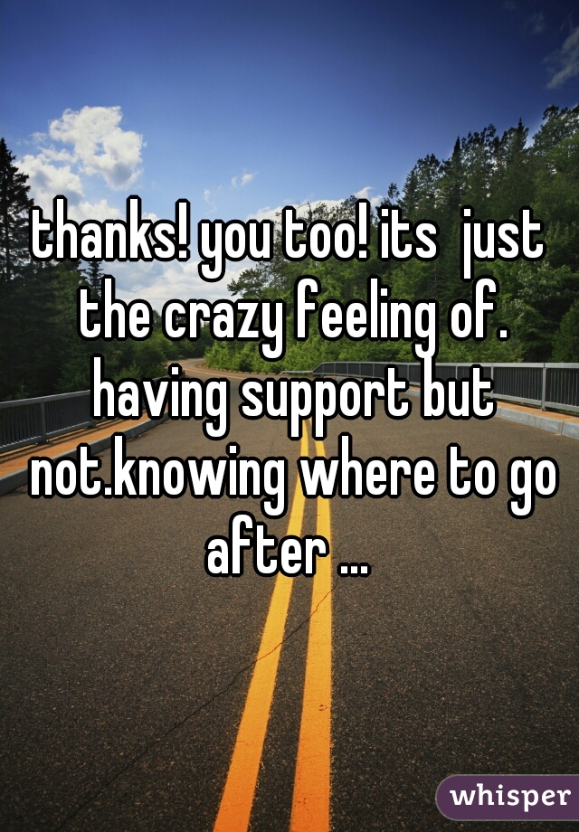 thanks! you too! its  just the crazy feeling of. having support but not.knowing where to go after ... 