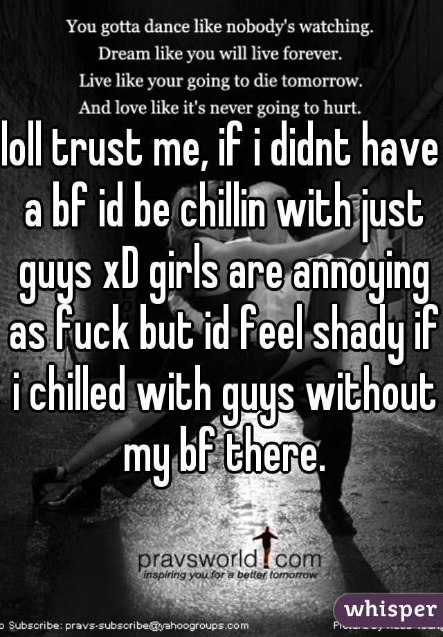 loll trust me, if i didnt have a bf id be chillin with just guys xD girls are annoying as fuck but id feel shady if i chilled with guys without my bf there.