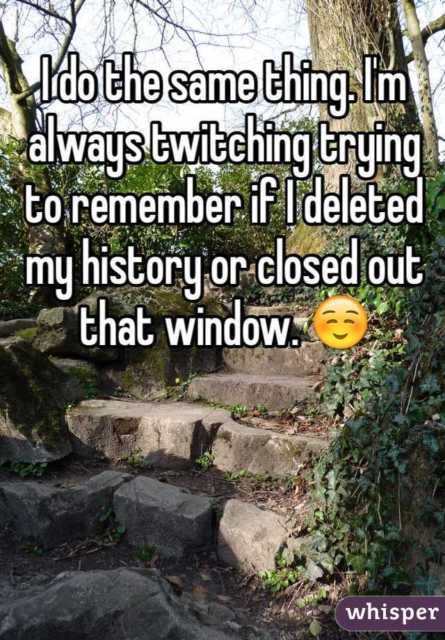 I do the same thing. I'm always twitching trying to remember if I deleted my history or closed out that window. ☺️