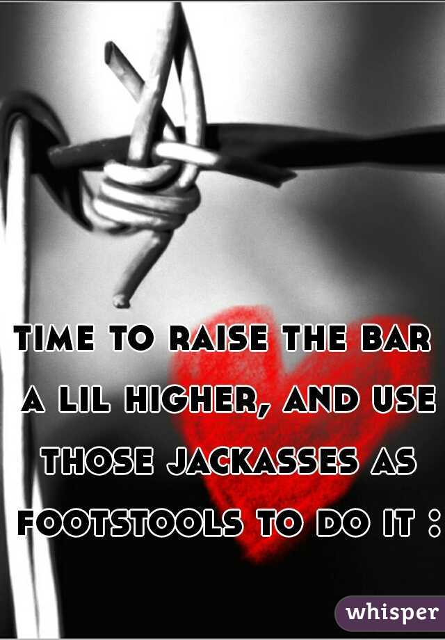 time to raise the bar a lil higher, and use those jackasses as footstools to do it :)