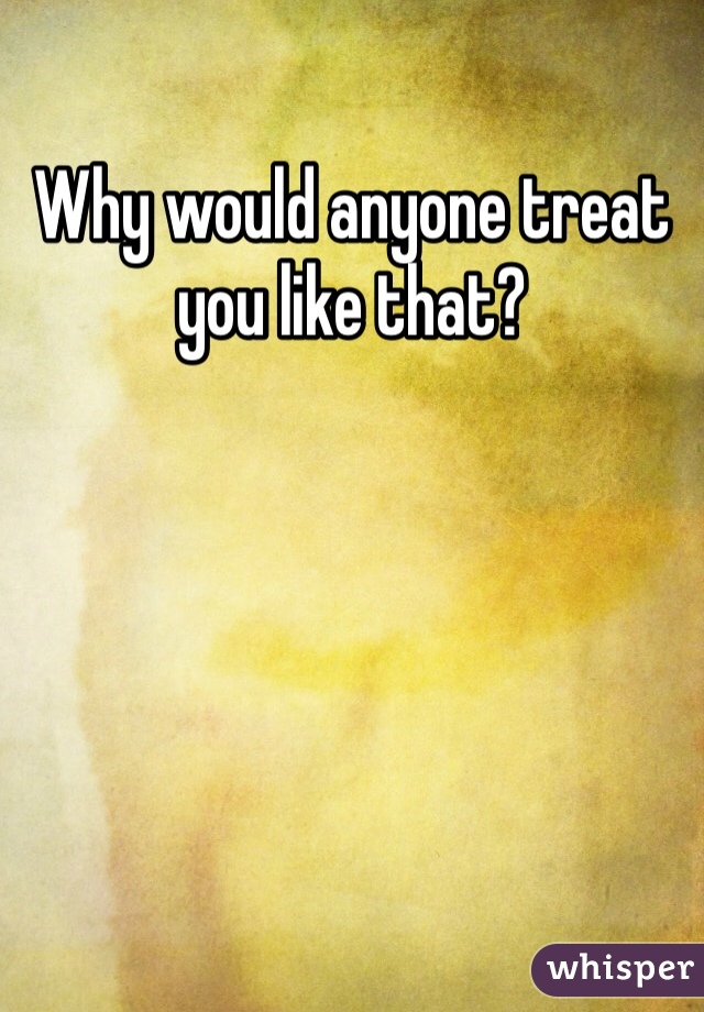 Why would anyone treat you like that?