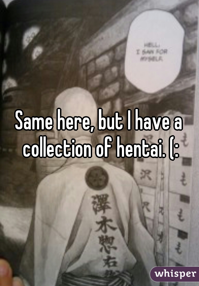 Same here, but I have a collection of hentai. (: