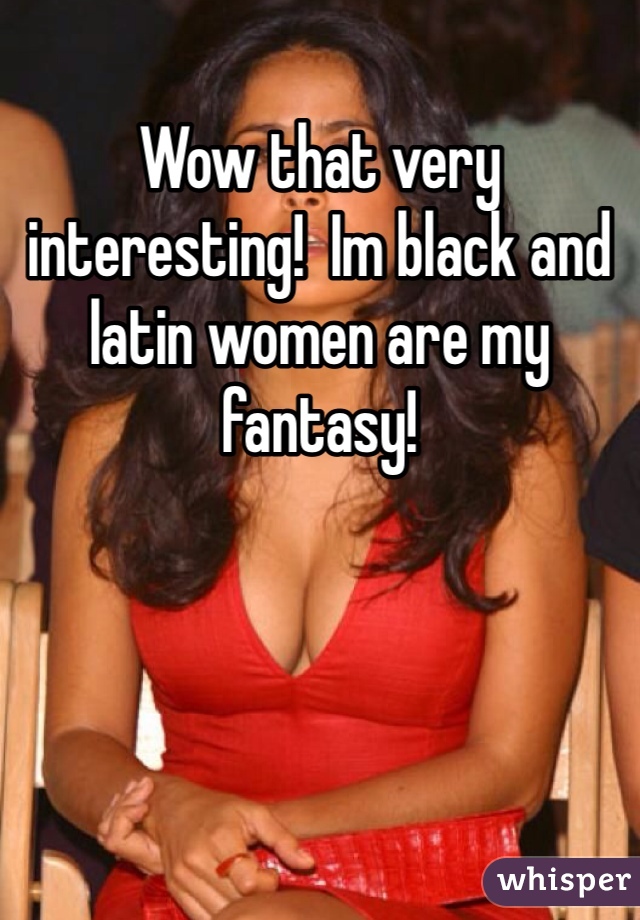 Wow that very interesting!  Im black and latin women are my fantasy! 