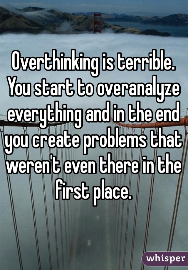 Overthinking is terrible. You start to overanalyze everything and in the end you create problems that weren't even there in the first place. 