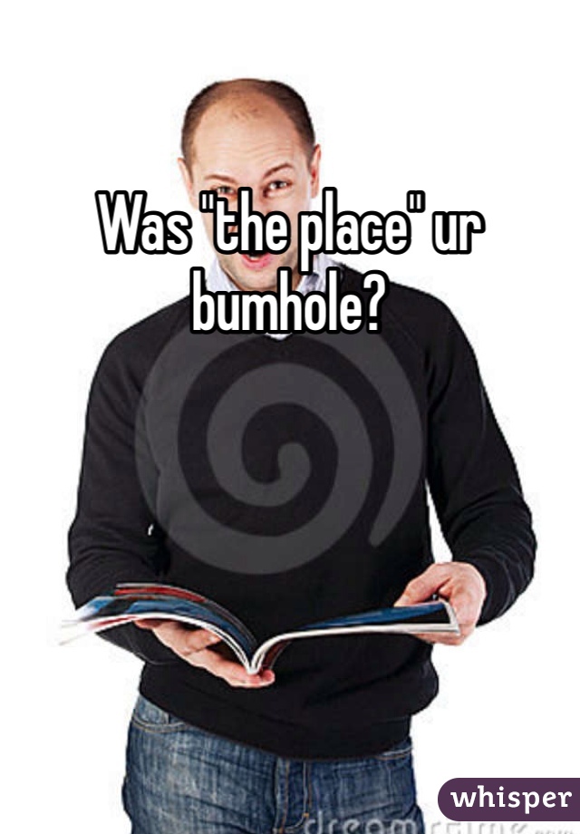 Was "the place" ur bumhole?