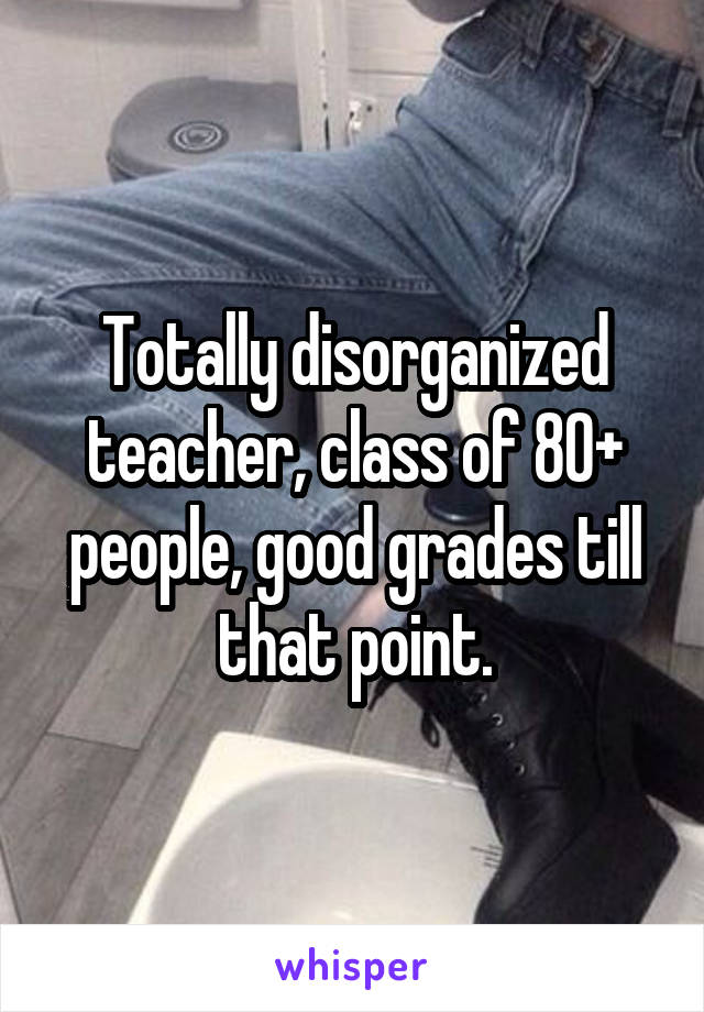 Totally disorganized teacher, class of 80+ people, good grades till that point.