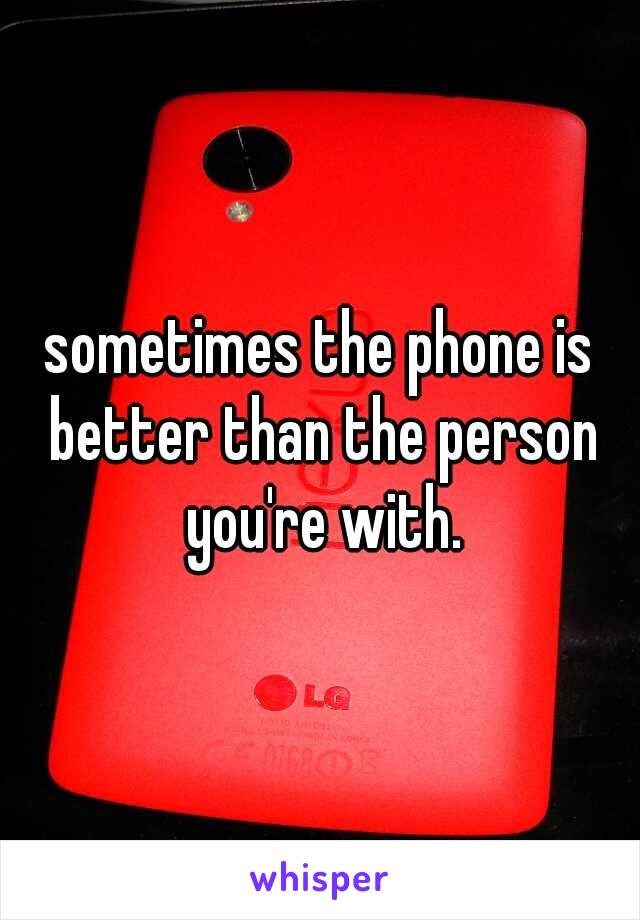 sometimes the phone is better than the person you're with.