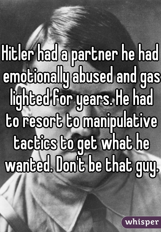 Hitler had a partner he had emotionally abused and gas lighted for years. He had to resort to manipulative tactics to get what he wanted. Don't be that guy.