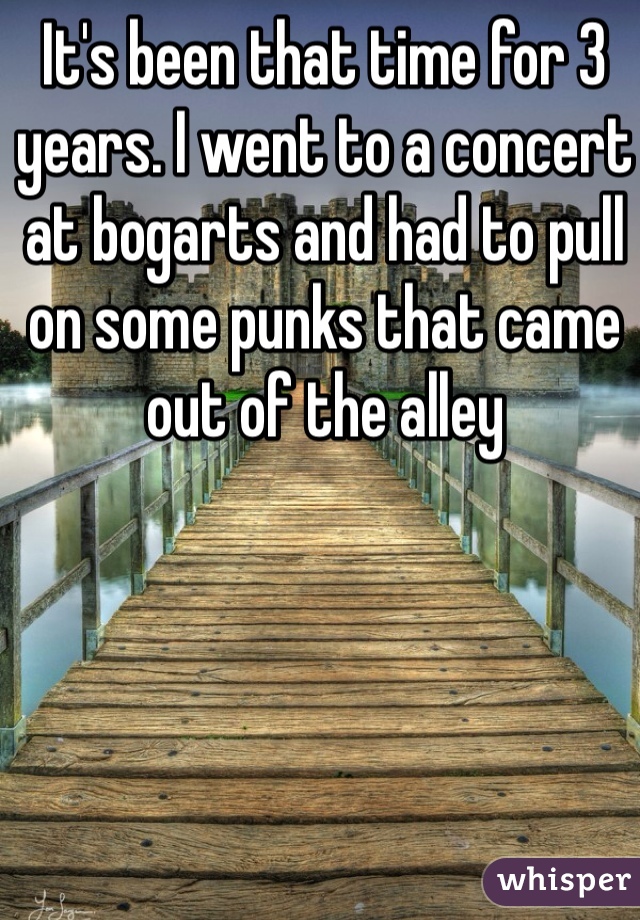 It's been that time for 3 years. I went to a concert at bogarts and had to pull on some punks that came out of the alley