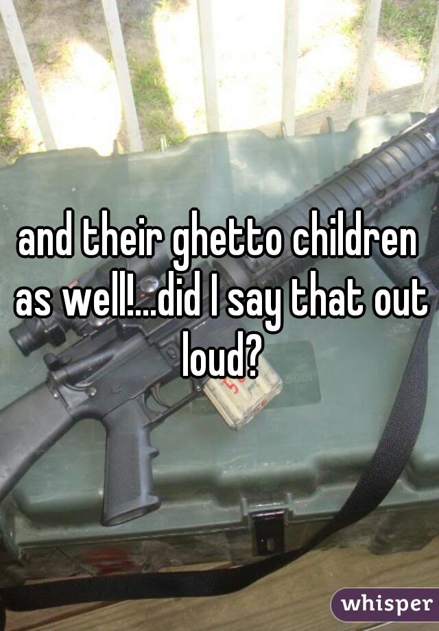 and their ghetto children as well!...did I say that out loud?