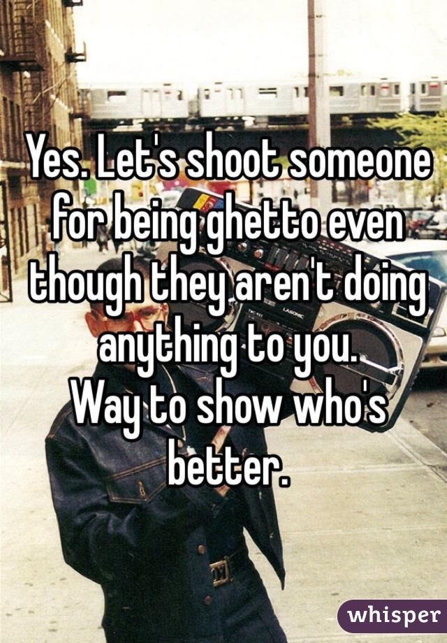 Yes. Let's shoot someone for being ghetto even though they aren't doing anything to you. 
Way to show who's better. 