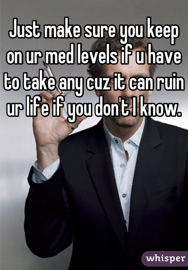 Just make sure you keep on ur med levels if u have to take any cuz it can ruin ur life if you don't I know.