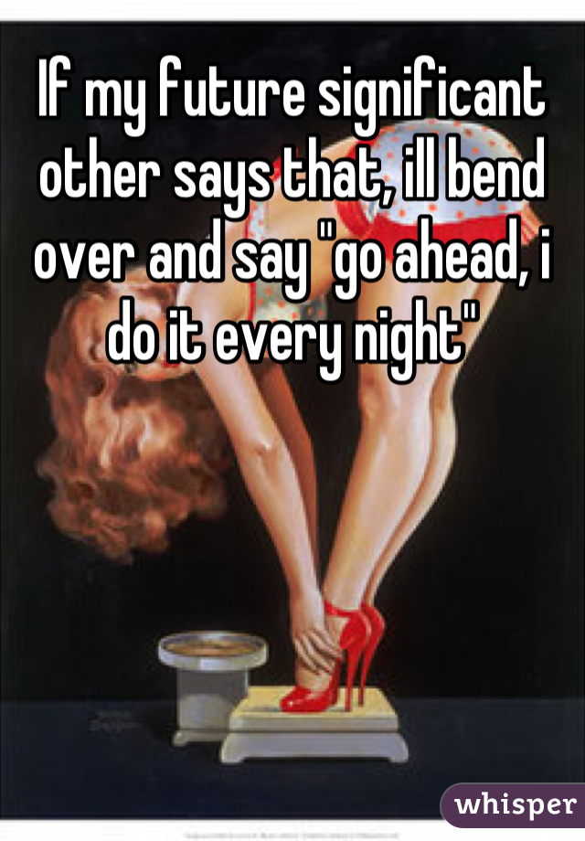 If my future significant other says that, ill bend over and say "go ahead, i do it every night"