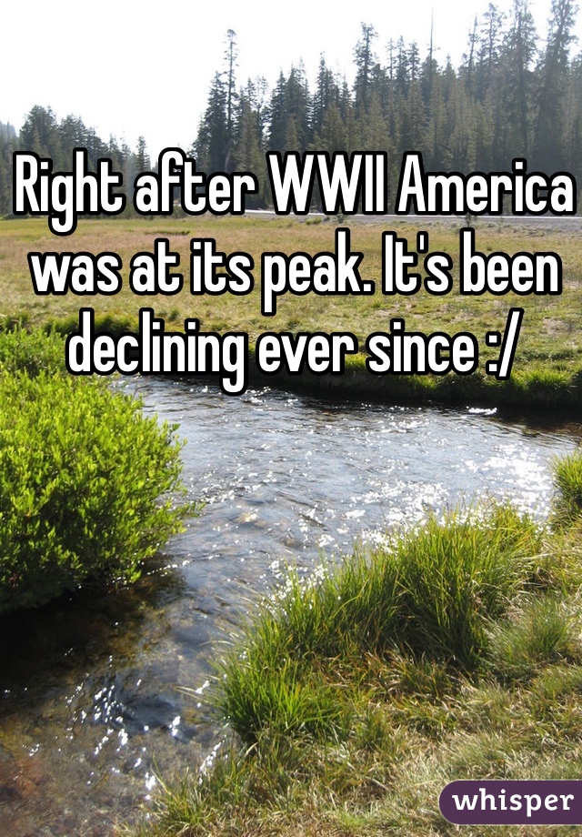 Right after WWII America was at its peak. It's been declining ever since :/