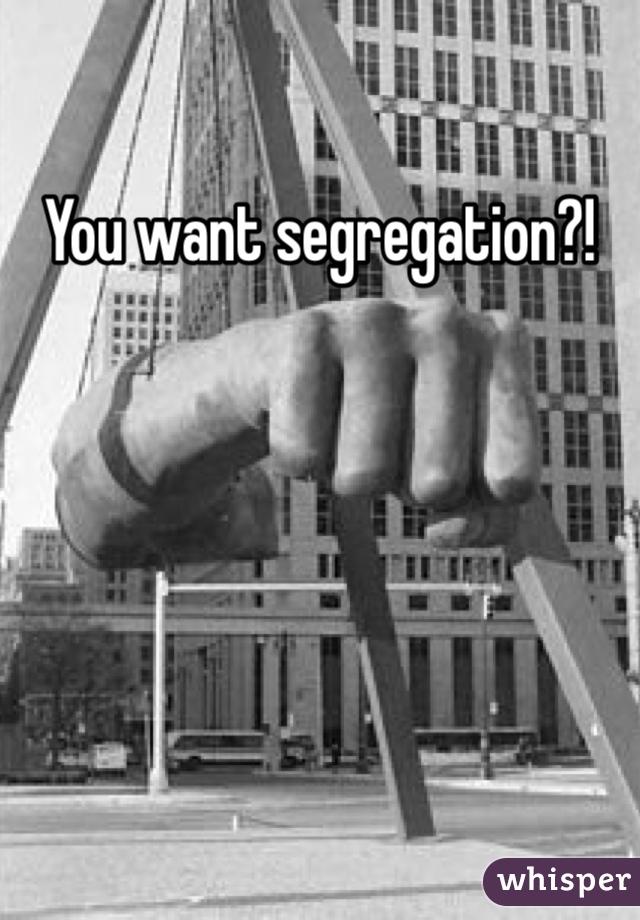 You want segregation?!