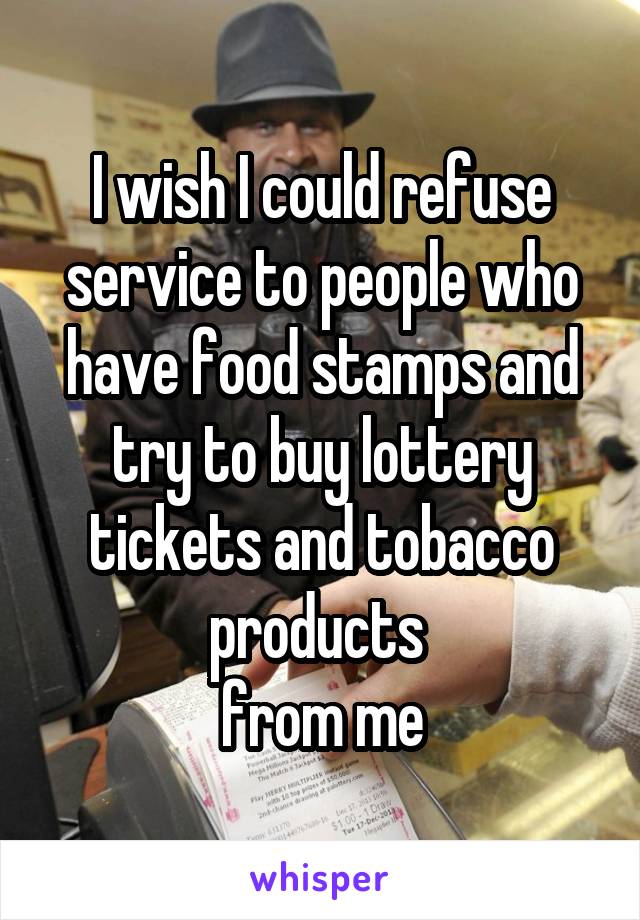 I wish I could refuse service to people who have food stamps and try to buy lottery tickets and tobacco products 
from me