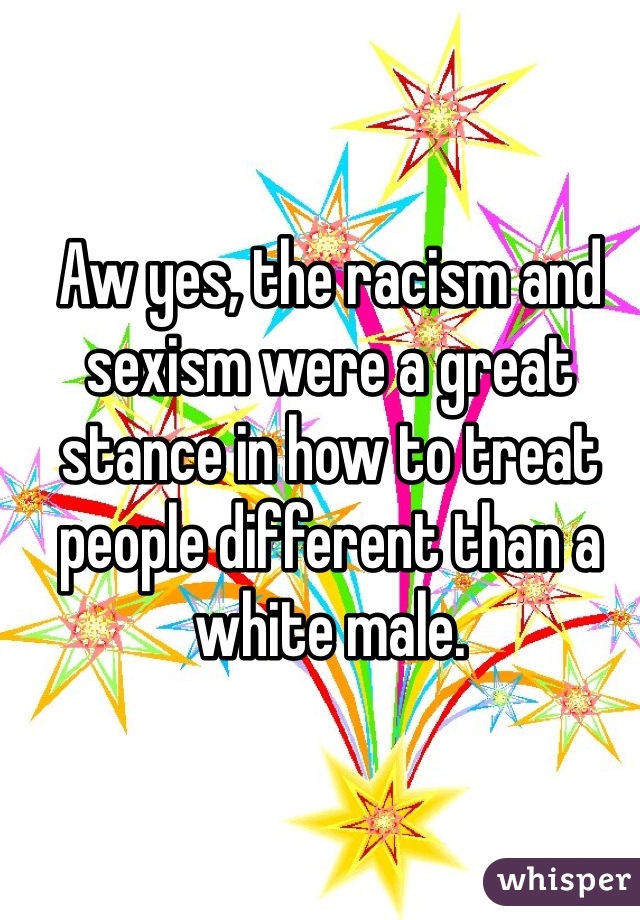 Aw yes, the racism and sexism were a great stance in how to treat people different than a white male.