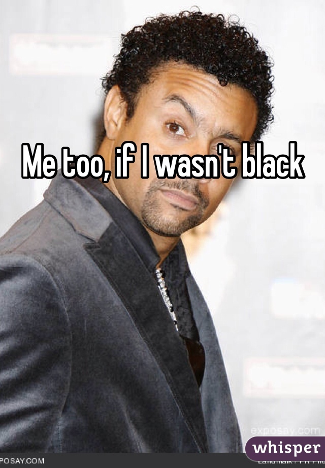 Me too, if I wasn't black 