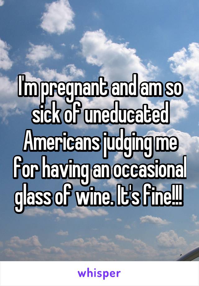 I'm pregnant and am so sick of uneducated Americans judging me for having an occasional glass of wine. It's fine!!! 