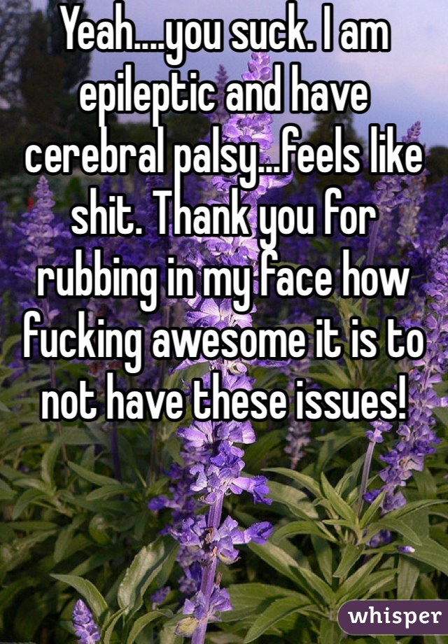 Yeah....you suck. I am epileptic and have cerebral palsy...feels like shit. Thank you for rubbing in my face how fucking awesome it is to not have these issues! 