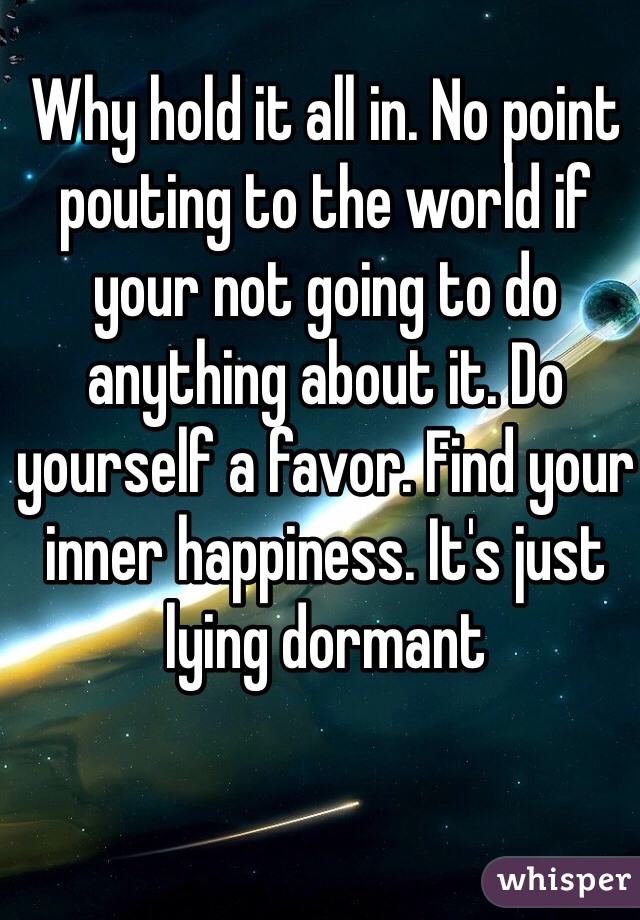 Why hold it all in. No point pouting to the world if your not going to do anything about it. Do yourself a favor. Find your inner happiness. It's just lying dormant 