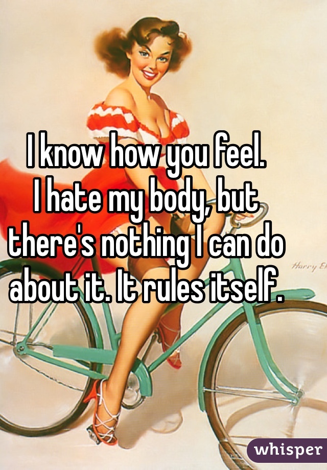 I know how you feel.
I hate my body, but there's nothing I can do about it. It rules itself.