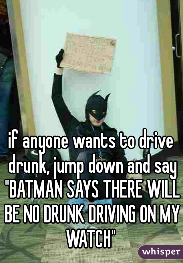 if anyone wants to drive drunk, jump down and say "BATMAN SAYS THERE WILL BE NO DRUNK DRIVING ON MY WATCH" 