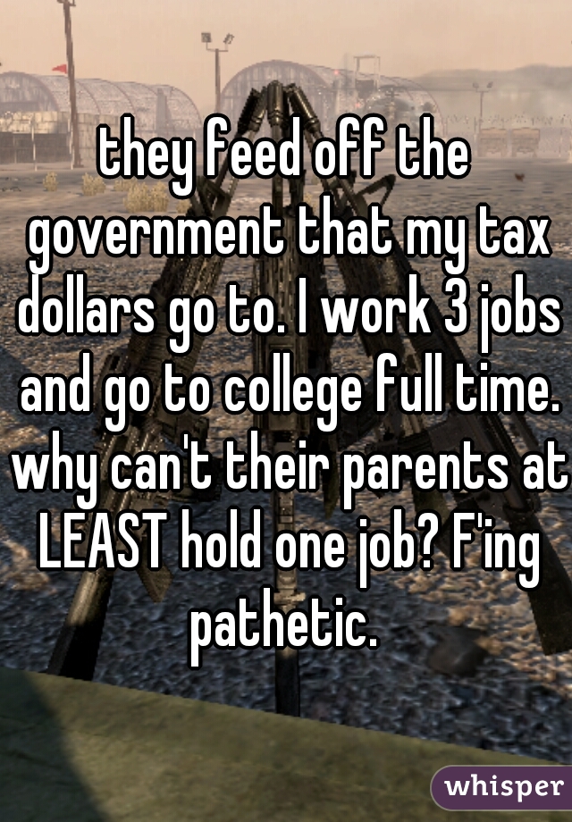 they feed off the government that my tax dollars go to. I work 3 jobs and go to college full time. why can't their parents at LEAST hold one job? F'ing pathetic. 