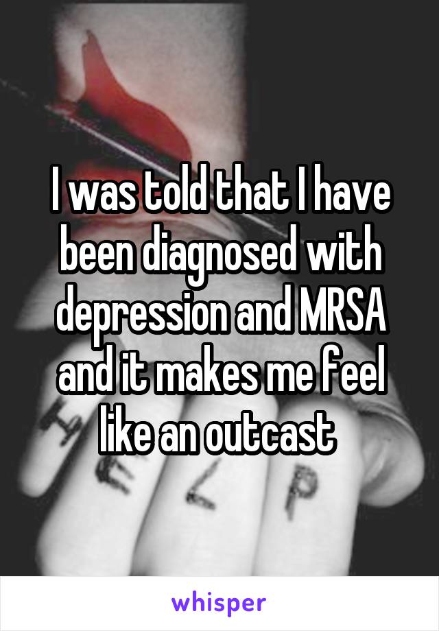 I was told that I have been diagnosed with depression and MRSA and it makes me feel like an outcast 