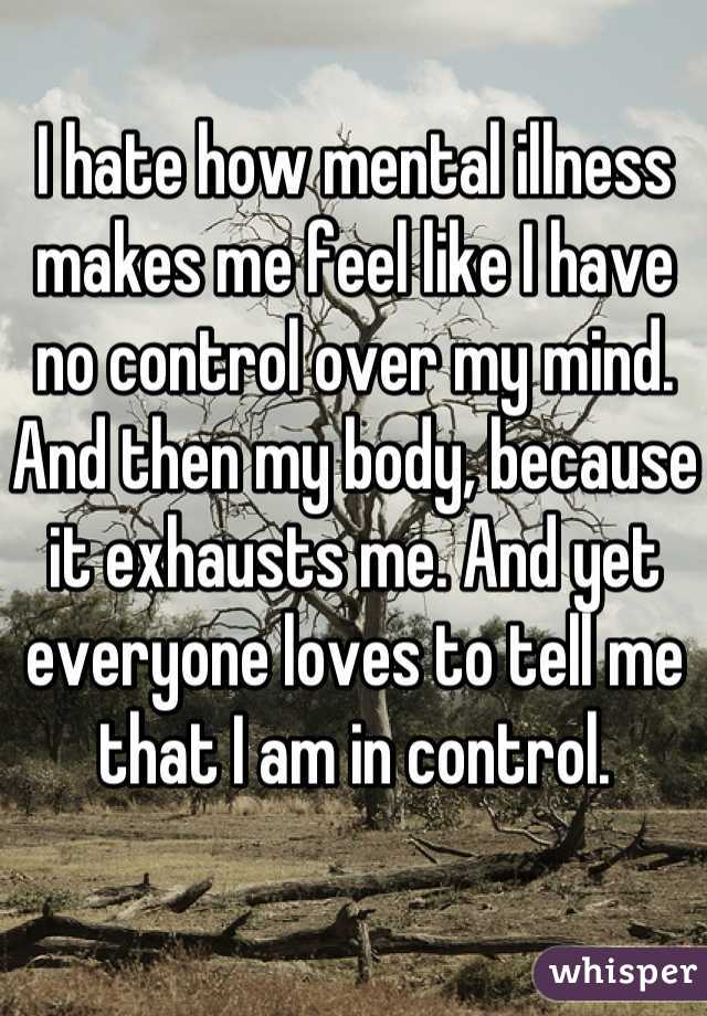 I hate how mental illness makes me feel like I have no control over my mind. And then my body, because it exhausts me. And yet everyone loves to tell me that I am in control.