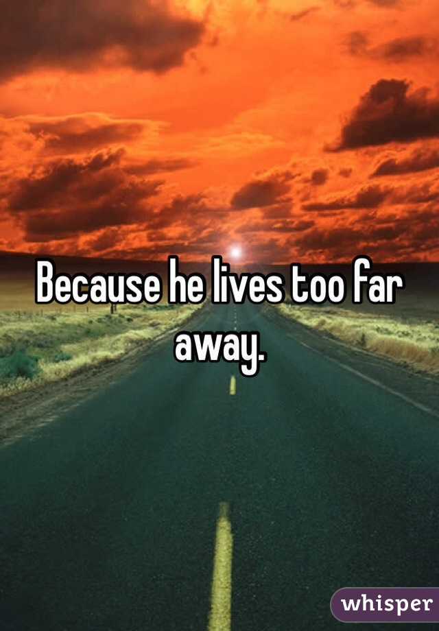 Because he lives too far away.