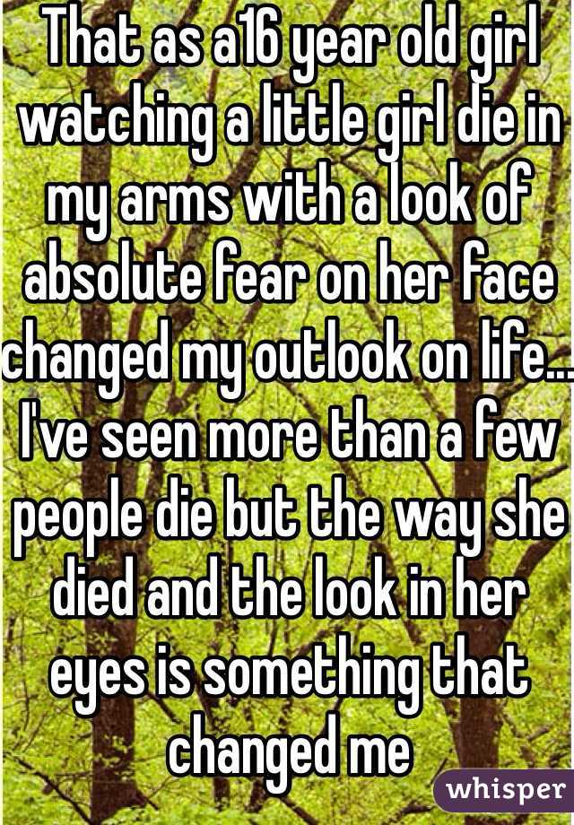 That as a16 year old girl watching a little girl die in my arms with a look of absolute fear on her face changed my outlook on life... I've seen more than a few people die but the way she died and the look in her eyes is something that changed me