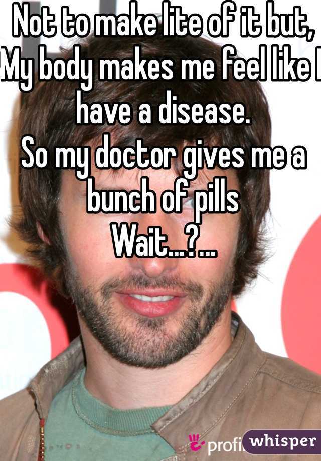 Not to make lite of it but,
My body makes me feel like I have a disease.
So my doctor gives me a bunch of pills
Wait...?...
