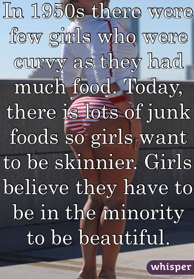 In 1950s there were few girls who were curvy as they had much food. Today, there is lots of junk foods so girls want to be skinnier. Girls believe they have to be in the minority to be beautiful. 