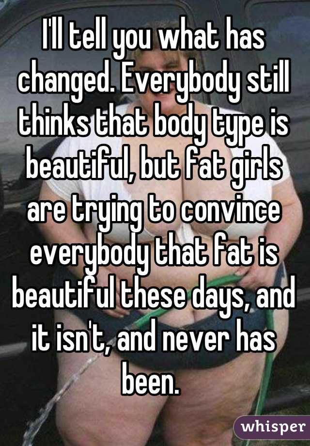 I'll tell you what has changed. Everybody still thinks that body type is beautiful, but fat girls are trying to convince everybody that fat is beautiful these days, and it isn't, and never has been. 