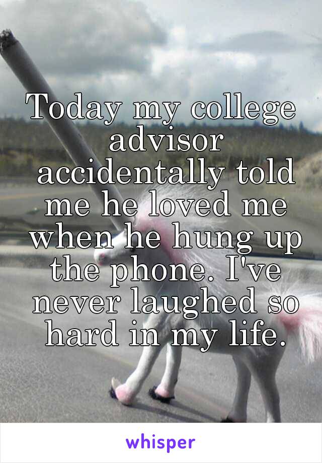 Today my college advisor accidentally told me he loved me when he hung up the phone. I've never laughed so hard in my life.