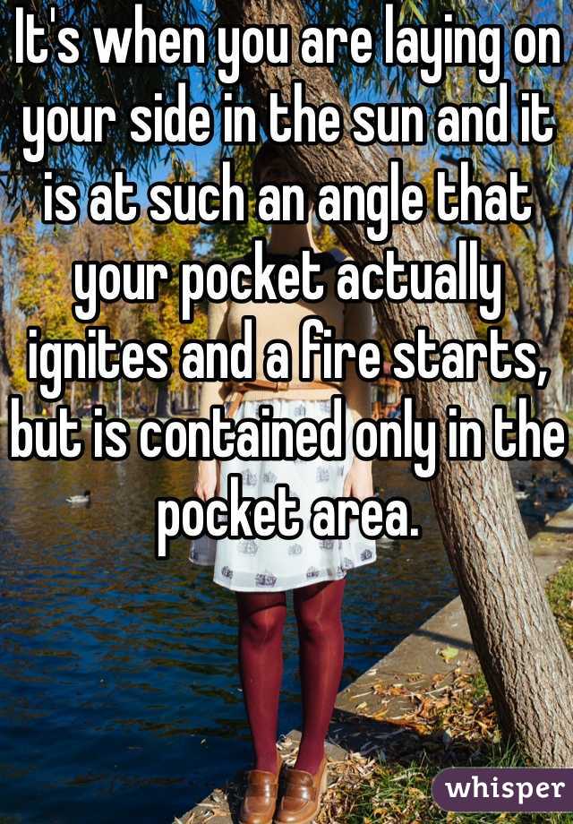 It's when you are laying on your side in the sun and it is at such an angle that your pocket actually ignites and a fire starts, but is contained only in the pocket area.