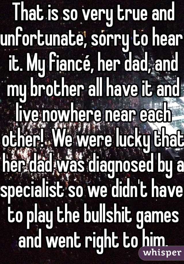 That is so very true and unfortunate, sorry to hear it. My fiancé, her dad, and my brother all have it and live nowhere near each other!  We were lucky that her dad was diagnosed by a specialist so we didn't have to play the bullshit games and went right to him.