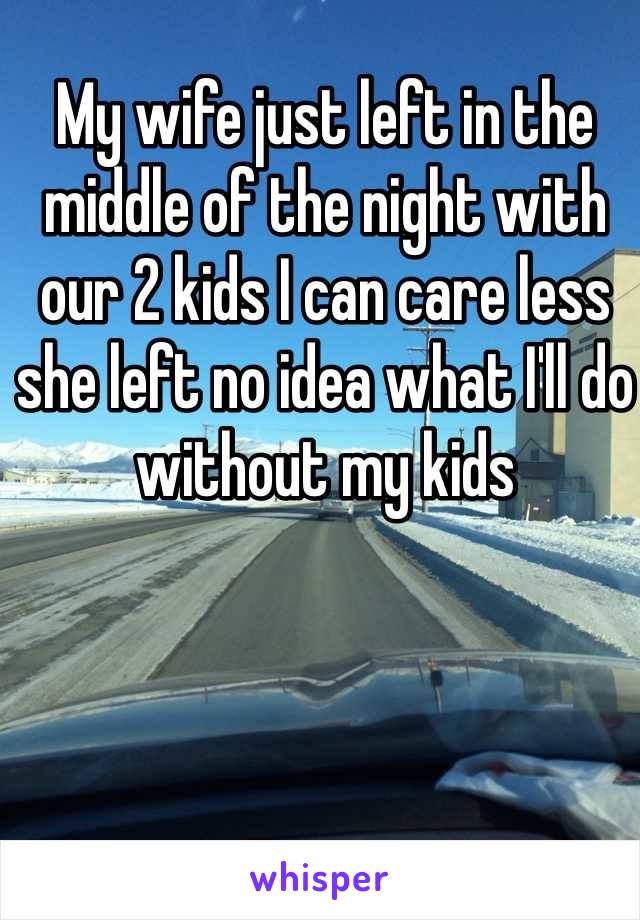 My wife just left in the middle of the night with our 2 kids I can care less she left no idea what I'll do without my kids 