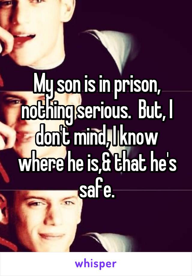 My son is in prison, nothing serious.  But, I don't mind, I know where he is,& that he's safe.